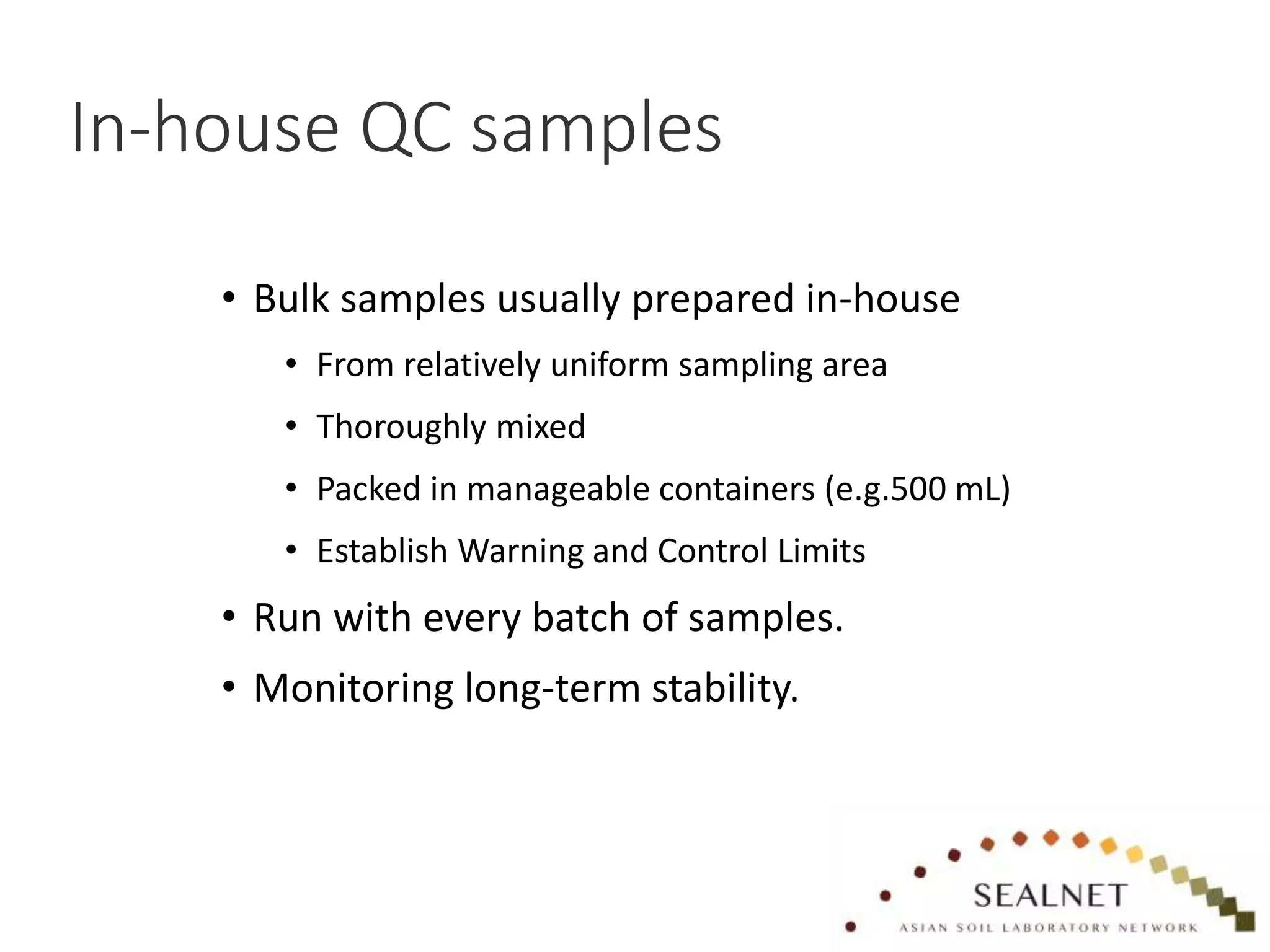 In-house QC samples
• Bulk samples usually prepared in-house
• From relatively uniform sampling area
• Thoroughly mixed
• Packed in manageable containers (e.g.500 mL)
• Establish Warning and Control Limits
• Run with every batch of samples.
• Monitoring long-term stability.
 