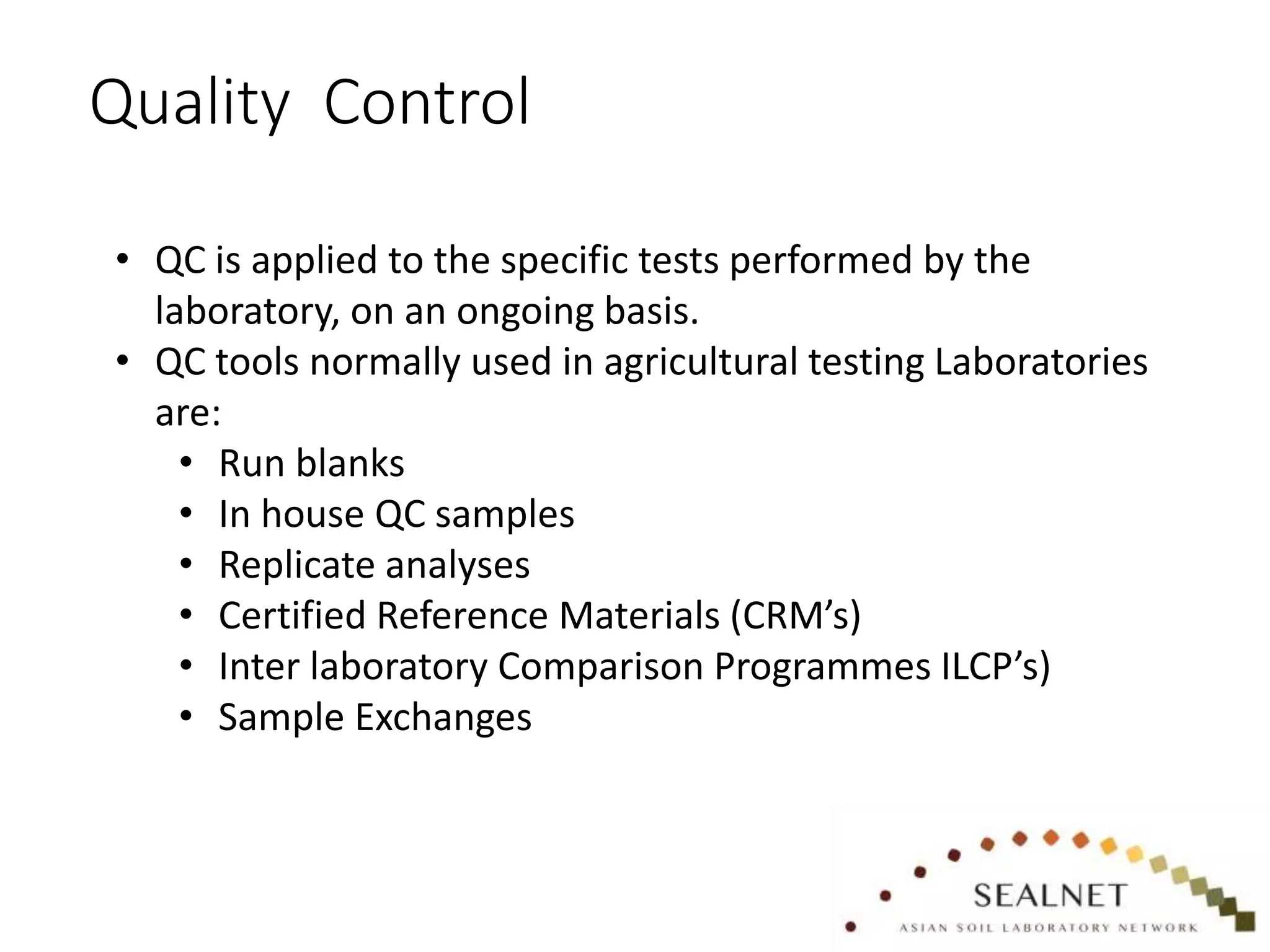 Quality Control
• QC is applied to the specific tests performed by the
laboratory, on an ongoing basis.
• QC tools normally used in agricultural testing Laboratories
are:
• Run blanks
• In house QC samples
• Replicate analyses
• Certified Reference Materials (CRM’s)
• Inter laboratory Comparison Programmes ILCP’s)
• Sample Exchanges
 