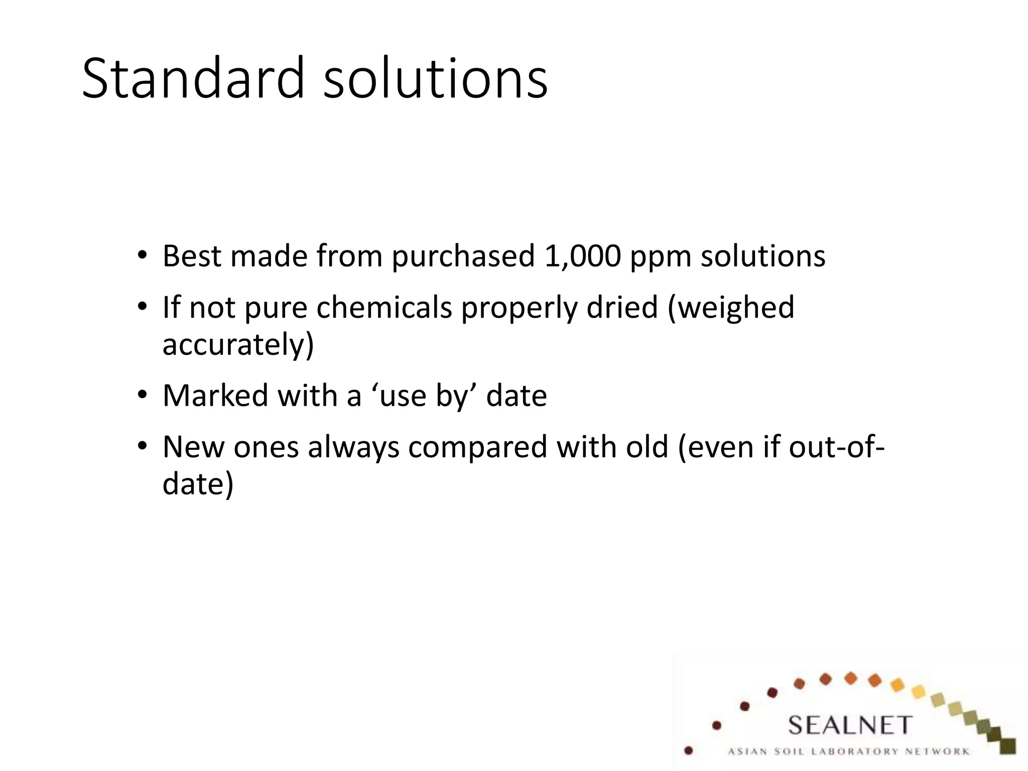 Standard solutions
• Best made from purchased 1,000 ppm solutions
• If not pure chemicals properly dried (weighed
accurately)
• Marked with a ‘use by’ date
• New ones always compared with old (even if out-of-
date)
 