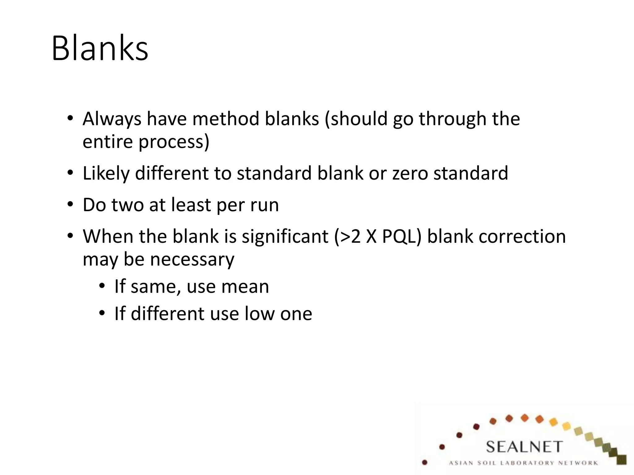 Blanks
• Always have method blanks (should go through the
entire process)
• Likely different to standard blank or zero standard
• Do two at least per run
• When the blank is significant (>2 X PQL) blank correction
may be necessary
• If same, use mean
• If different use low one
 