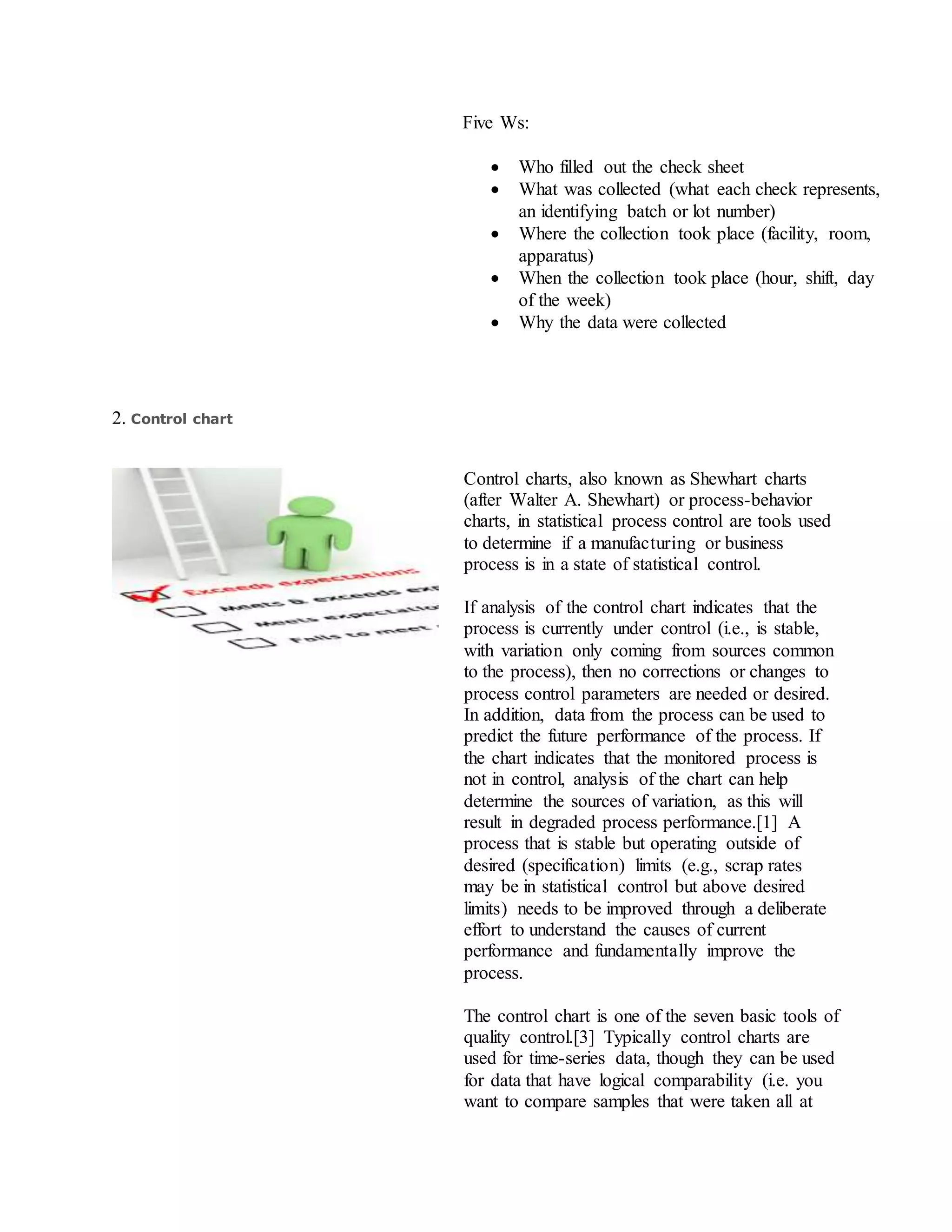 Five Ws:
 Who filled out the check sheet
 What was collected (what each check represents,
an identifying batch or lot number)
 Where the collection took place (facility, room,
apparatus)
 When the collection took place (hour, shift, day
of the week)
 Why the data were collected
2. Control chart
Control charts, also known as Shewhart charts
(after Walter A. Shewhart) or process-behavior
charts, in statistical process control are tools used
to determine if a manufacturing or business
process is in a state of statistical control.
If analysis of the control chart indicates that the
process is currently under control (i.e., is stable,
with variation only coming from sources common
to the process), then no corrections or changes to
process control parameters are needed or desired.
In addition, data from the process can be used to
predict the future performance of the process. If
the chart indicates that the monitored process is
not in control, analysis of the chart can help
determine the sources of variation, as this will
result in degraded process performance.[1] A
process that is stable but operating outside of
desired (specification) limits (e.g., scrap rates
may be in statistical control but above desired
limits) needs to be improved through a deliberate
effort to understand the causes of current
performance and fundamentally improve the
process.
The control chart is one of the seven basic tools of
quality control.[3] Typically control charts are
used for time-series data, though they can be used
for data that have logical comparability (i.e. you
want to compare samples that were taken all at
 