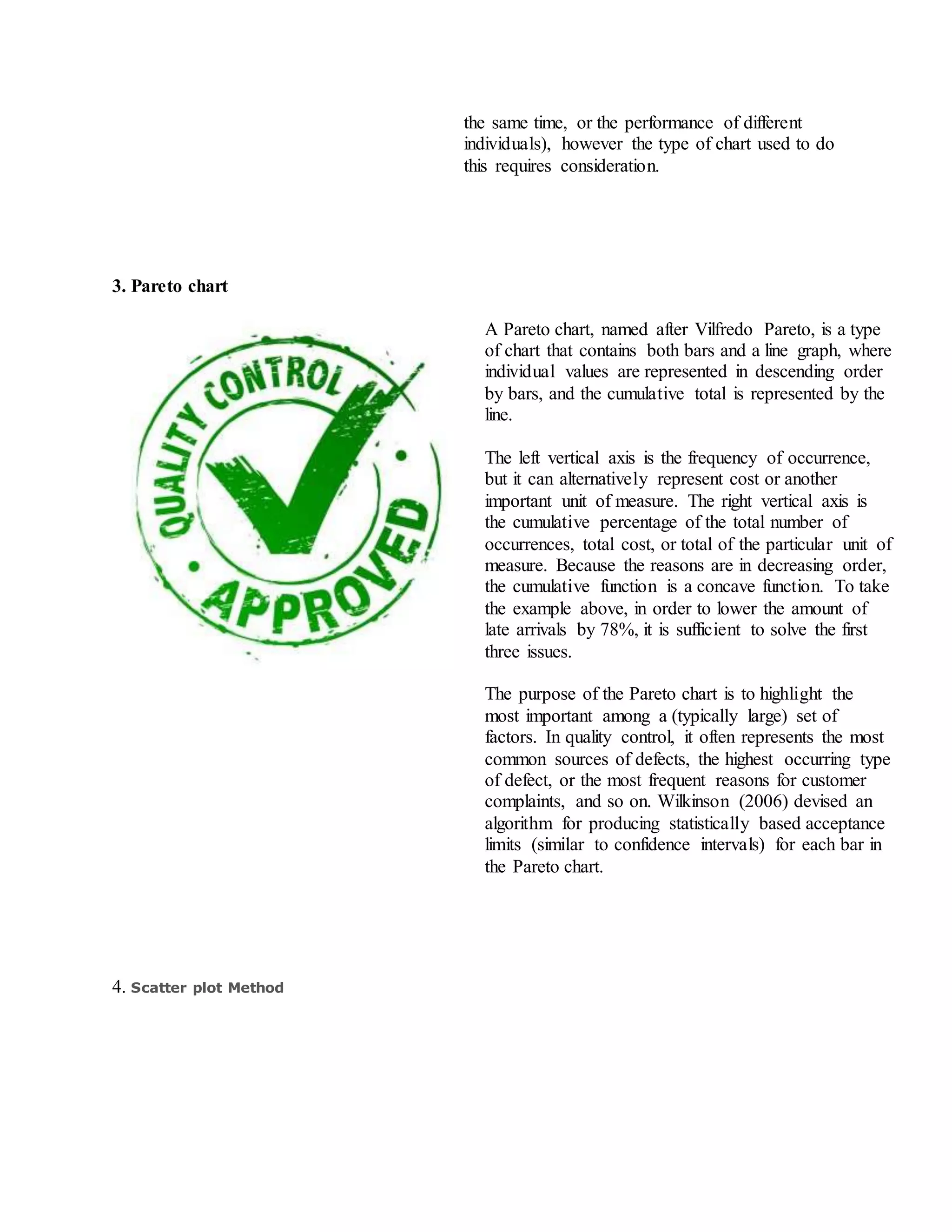 the same time, or the performance of different
individuals), however the type of chart used to do
this requires consideration.
3. Pareto chart
A Pareto chart, named after Vilfredo Pareto, is a type
of chart that contains both bars and a line graph, where
individual values are represented in descending order
by bars, and the cumulative total is represented by the
line.
The left vertical axis is the frequency of occurrence,
but it can alternatively represent cost or another
important unit of measure. The right vertical axis is
the cumulative percentage of the total number of
occurrences, total cost, or total of the particular unit of
measure. Because the reasons are in decreasing order,
the cumulative function is a concave function. To take
the example above, in order to lower the amount of
late arrivals by 78%, it is sufficient to solve the first
three issues.
The purpose of the Pareto chart is to highlight the
most important among a (typically large) set of
factors. In quality control, it often represents the most
common sources of defects, the highest occurring type
of defect, or the most frequent reasons for customer
complaints, and so on. Wilkinson (2006) devised an
algorithm for producing statistically based acceptance
limits (similar to confidence intervals) for each bar in
the Pareto chart.
4. Scatter plot Method
 