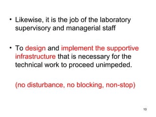 • Likewise, it is the job of the laboratory
supervisory and managerial staff
• To design and implement the supportive
infrastructure that is necessary for the
technical work to proceed unimpeded.
(no disturbance, no blocking, non-stop)
10
 