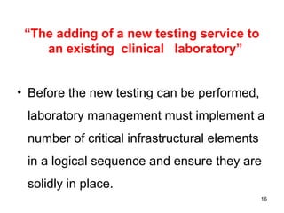 “The adding of a new testing service to
an existing clinical laboratory”
• Before the new testing can be performed,
laboratory management must implement a
number of critical infrastructural elements
in a logical sequence and ensure they are
solidly in place.
16
 