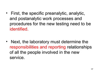 • First, the specific preanalytic, analytic,
and postanalytic work processes and
procedures for the new testing need to be
identified.
• Next, the laboratory must determine the
responsibilities and reporting relationships
of all the people involved in the new
service.
17
 