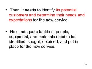 • Then, it needs to identify its potential
customers and determine their needs and
expectations for the new service.
• Next, adequate facilities, people,
equipment, and materials need to be
identified, sought, obtained, and put in
place for the new service.
18
 