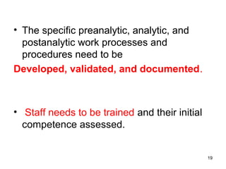 • The specific preanalytic, analytic, and
postanalytic work processes and
procedures need to be
Developed, validated, and documented.
• Staff needs to be trained and their initial
competence assessed.
19
 