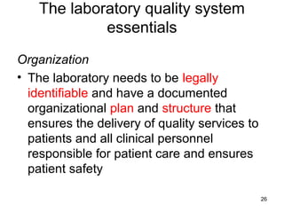 The laboratory quality system
essentials
Organization
• The laboratory needs to be legally
identifiable and have a documented
organizational plan and structure that
ensures the delivery of quality services to
patients and all clinical personnel
responsible for patient care and ensures
patient safety
26
 
