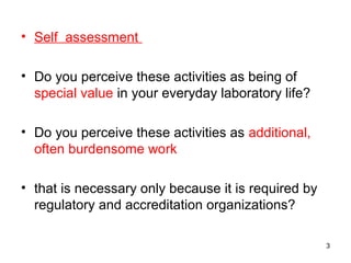 • Self assessment
• Do you perceive these activities as being of
special value in your everyday laboratory life?
• Do you perceive these activities as additional,
often burdensome work
• that is necessary only because it is required by
regulatory and accreditation organizations?
3
 