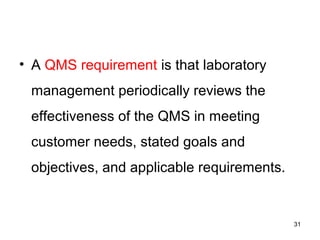 • A QMS requirement is that laboratory
management periodically reviews the
effectiveness of the QMS in meeting
customer needs, stated goals and
objectives, and applicable requirements.
31
 