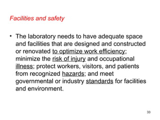 Facilities and safety
• The laboratory needs to have adequate space
and facilities that are designed and constructed
or renovated to optimize work efficiency;
minimize the risk of injury and occupational
illness; protect workers, visitors, and patients
from recognized hazards; and meet
governmental or industry standards for facilities
and environment.
33
 