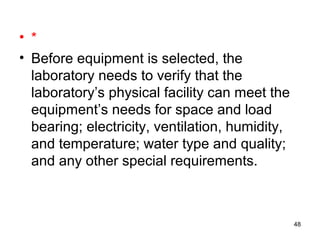 • *
• Before equipment is selected, the
laboratory needs to verify that the
laboratory’s physical facility can meet the
equipment’s needs for space and load
bearing; electricity, ventilation, humidity,
and temperature; water type and quality;
and any other special requirements.
48
 