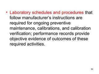 • Laboratory schedules and procedures that
follow manufacturer’s instructions are
required for ongoing preventive
maintenance, calibrations, and calibration
verification; performance records provide
objective evidence of outcomes of these
required activities.
50
 