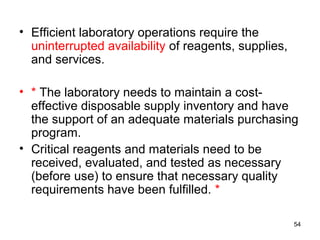 • Efficient laboratory operations require the
uninterrupted availability of reagents, supplies,
and services.
• * The laboratory needs to maintain a cost-
effective disposable supply inventory and have
the support of an adequate materials purchasing
program.
• Critical reagents and materials need to be
received, evaluated, and tested as necessary
(before use) to ensure that necessary quality
requirements have been fulfilled. *
54
 