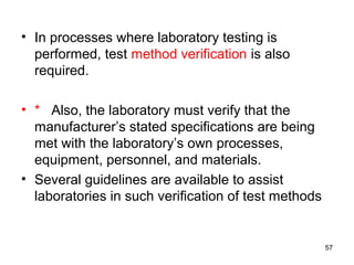• In processes where laboratory testing is
performed, test method verification is also
required.
• * Also, the laboratory must verify that the
manufacturer’s stated specifications are being
met with the laboratory’s own processes,
equipment, personnel, and materials.
• Several guidelines are available to assist
laboratories in such verification of test methods
57
 