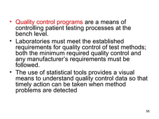 • Quality control programs are a means of
controlling patient testing processes at the
bench level.
• Laboratories must meet the established
requirements for quality control of test methods;
both the minimum required quality control and
any manufacturer’s requirements must be
followed.
• The use of statistical tools provides a visual
means to understand quality control data so that
timely action can be taken when method
problems are detected
58
 