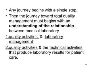 • Any journey begins with a single step,
• Then the journey toward total quality
management must begins with an
understanding of the relationship
between medical laboratory
1.quality activities & laboratory
management
2.quality activities & the technical activities
that produce laboratory results for patient
care.
6
 