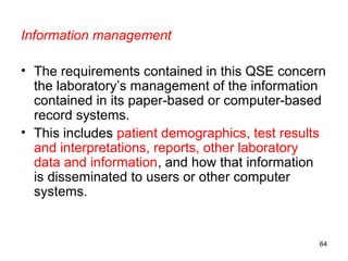 Information management
• The requirements contained in this QSE concern
the laboratory’s management of the information
contained in its paper-based or computer-based
record systems.
• This includes patient demographics, test results
and interpretations, reports, other laboratory
data and information, and how that information
is disseminated to users or other computer
systems.
64
 