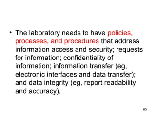 • The laboratory needs to have policies,
processes, and procedures that address
information access and security; requests
for information; confidentiality of
information; information transfer (eg,
electronic interfaces and data transfer);
and data integrity (eg, report readability
and accuracy).
65
 