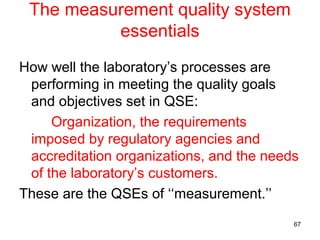 The measurement quality system
essentials
How well the laboratory’s processes are
performing in meeting the quality goals
and objectives set in QSE:
Organization, the requirements
imposed by regulatory agencies and
accreditation organizations, and the needs
of the laboratory’s customers.
These are the QSEs of ‘‘measurement.’’
67
 