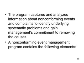 • The program captures and analyzes
information about nonconforming events
and complaints to identify underlying
systematic problems and gain
management’s commitment to removing
the causes.
• A nonconforming event management
program contains the following elements:
69
 