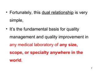 • Fortunately, this dual relationship is very
simple,
• It’s the fundamental basis for quality
management and quality improvement in
any medical laboratory of any size,
scope, or specialty anywhere in the
world.
7
 
