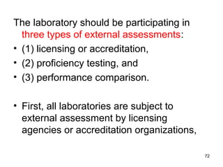 The laboratory should be participating in
three types of external assessments:
• (1) licensing or accreditation,
• (2) proficiency testing, and
• (3) performance comparison.
• First, all laboratories are subject to
external assessment by licensing
agencies or accreditation organizations,
72
 
