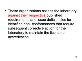 • These organizations assess the laboratory
against their respective published
requirements and issue deficiencies for
identified non- conformances that require
subsequent corrective action for the
laboratory to maintain the license or
accreditation.
73
 
