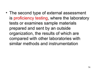 • The second type of external assessment
is proficiency testing, where the laboratory
tests or examines sample materials
prepared and sent by an outside
organization, the results of which are
compared with other laboratories with
similar methods and instrumentation
74
 
