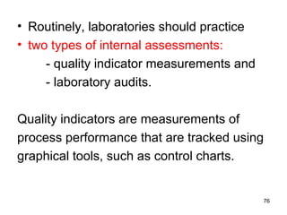 • Routinely, laboratories should practice
• two types of internal assessments:
- quality indicator measurements and
- laboratory audits.
Quality indicators are measurements of
process performance that are tracked using
graphical tools, such as control charts.
76
 