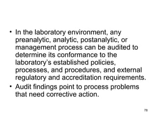 • In the laboratory environment, any
preanalytic, analytic, postanalytic, or
management process can be audited to
determine its conformance to the
laboratory’s established policies,
processes, and procedures, and external
regulatory and accreditation requirements.
• Audit findings point to process problems
that need corrective action.
78
 