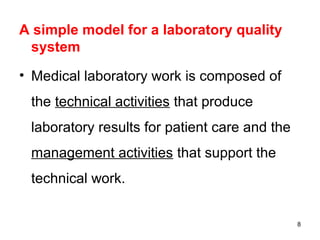 A simple model for a laboratory quality
system
• Medical laboratory work is composed of
the technical activities that produce
laboratory results for patient care and the
management activities that support the
technical work.
8
 