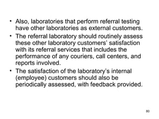 • Also, laboratories that perform referral testing
have other laboratories as external customers.
• The referral laboratory should routinely assess
these other laboratory customers’ satisfaction
with its referral services that includes the
performance of any couriers, call centers, and
reports involved.
• The satisfaction of the laboratory’s internal
(employee) customers should also be
periodically assessed, with feedback provided.
80
 