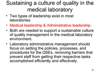 Sustaining a culture of quality in the
medical laboratory
• Two types of leadership exist in most
laboratories:
• Medical leadership & Administrative leadership.
• Both are needed to support a sustainable culture
of quality management in the medical laboratory
environment.
• Laboratory administrative management should
focus on setting the policies, processes, and
procedures for the QSEs, removing barriers that
prevent staff from getting their respective tasks
accomplished efficiently and effectively.
81
 