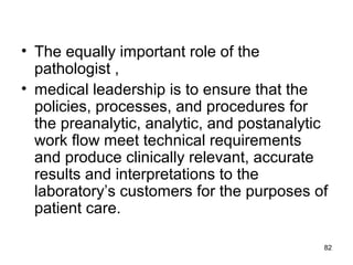 • The equally important role of the
pathologist ,
• medical leadership is to ensure that the
policies, processes, and procedures for
the preanalytic, analytic, and postanalytic
work flow meet technical requirements
and produce clinically relevant, accurate
results and interpretations to the
laboratory’s customers for the purposes of
patient care.
82
 