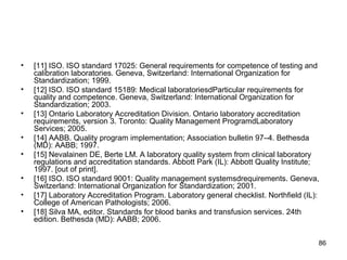 • [11] ISO. ISO standard 17025: General requirements for competence of testing and
calibration laboratories. Geneva, Switzerland: International Organization for
Standardization; 1999.
• [12] ISO. ISO standard 15189: Medical laboratoriesdParticular requirements for
quality and competence. Geneva, Switzerland: International Organization for
Standardization; 2003.
• [13] Ontario Laboratory Accreditation Division. Ontario laboratory accreditation
requirements, version 3. Toronto: Quality Management ProgramdLaboratory
Services; 2005.
• [14] AABB. Quality program implementation; Association bulletin 97–4. Bethesda
(MD): AABB; 1997.
• [15] Nevalainen DE, Berte LM. A laboratory quality system from clinical laboratory
regulations and accreditation standards. Abbott Park (IL): Abbott Quality Institute;
1997. [out of print].
• [16] ISO. ISO standard 9001: Quality management systemsdrequirements. Geneva,
Switzerland: International Organization for Standardization; 2001.
• [17] Laboratory Accreditation Program. Laboratory general checklist. Northfield (IL):
College of American Pathologists; 2006.
• [18] Silva MA, editor. Standards for blood banks and transfusion services. 24th
edition. Bethesda (MD): AABB; 2006.
86
 