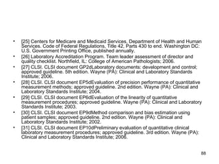 • [25] Centers for Medicare and Medicaid Services, Department of Health and Human
Services. Code of Federal Regulations, Title 42, Parts 430 to end. Washington DC:
U.S. Government Printing Office, published annually.
• [26] Laboratory Accreditation Program. Team leader assessment of director and
quality checklist. Northfield, IL: College of American Pathologists; 2006.
• [27] CLSI. CLSI document GP2dLaboratory documents: development and control;
approved guideline. 5th edition. Wayne (PA): Clinical and Laboratory Standards
Institute; 2006.
• [28] CLSI. CLSI document EP5dEvaluation of precision performance of quantitative
measurement methods; approved guideline. 2nd edition. Wayne (PA): Clinical and
Laboratory Standards Institute; 2004.
• [29] CLSI. CLSI document EP6dEvaluation of the linearity of quantitative
measurement procedures; approved guideline. Wayne (PA): Clinical and Laboratory
Standards Institute; 2003.
• [30] CLSI. CLSI document EP9dMethod comparison and bias estimation using
patient samples; approved guideline. 2nd edition. Wayne (PA): Clinical and
Laboratory Standards Institute; 2002.
• [31] CLSI. CLSI document EP10dPreliminary evaluation of quantitative clinical
laboratory measurement procedures; approved guideline. 3rd edition. Wayne (PA):
Clinical and Laboratory Standards Institute; 2006.
88
 