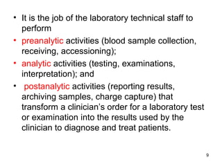 • It is the job of the laboratory technical staff to
perform
• preanalytic activities (blood sample collection,
receiving, accessioning);
• analytic activities (testing, examinations,
interpretation); and
• postanalytic activities (reporting results,
archiving samples, charge capture) that
transform a clinician’s order for a laboratory test
or examination into the results used by the
clinician to diagnose and treat patients.
9
 