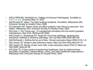 • [39] Q-TRACKS. Northfield (IL): College of American Pathologists. Available at:
www.cap.org. Accessed May 14, 2007.
• [40] Russell JP, editor. The ASQ auditing handbook. 3rd edition. Milwaukee (WI):
American Society for Quality Press; 2006.
• [41] Stamatis DH. Failure mode and effect analysis: from theory to execution. 2nd
edition. Milwaukee (WI): American Society for Quality Press; 2003.
• [42] Liker J. The Toyota way: 14 management principles from the world’s greatest
manufacturer. New York: McGraw-Hill; 2004.
• [43] Condel JL, Sharbaugh DT, Raab SS. Error-free pathology: applying lean
production methods to anatomic pathology. Clin Lab Med 2004;24(4):865–99.
• [44] McDowell J. Getting the fat out of labs. Clinical Laboratory News 2005;31(3):1–6.
• [45] Joseph TP. Design a lean laboratory layout. Med Lab Obs 2006;38(2):24–31.
• [46] Joseph TP. Design of lean work cells: a lean laboratory layout (Part II). Med Lab
Obs 2006; 38(8):24–32.
• [47] Zidel TG. A lean guide to transforming healthcare: How to implement lean
principles in hospitals, medical offices, clinics, and other healthcare organizations.
Milwaukee (WI): American Society for Quality Press; 2007.
90
 