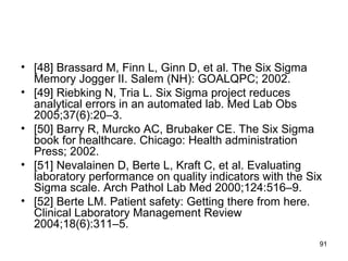 • [48] Brassard M, Finn L, Ginn D, et al. The Six Sigma
Memory Jogger II. Salem (NH): GOALQPC; 2002.
• [49] Riebking N, Tria L. Six Sigma project reduces
analytical errors in an automated lab. Med Lab Obs
2005;37(6):20–3.
• [50] Barry R, Murcko AC, Brubaker CE. The Six Sigma
book for healthcare. Chicago: Health administration
Press; 2002.
• [51] Nevalainen D, Berte L, Kraft C, et al. Evaluating
laboratory performance on quality indicators with the Six
Sigma scale. Arch Pathol Lab Med 2000;124:516–9.
• [52] Berte LM. Patient safety: Getting there from here.
Clinical Laboratory Management Review
2004;18(6):311–5.
91
 