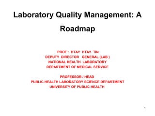 Laboratory Quality Management: A
Roadmap
PROF : HTAY HTAY TIN
DEPUTY DIRECTOR GENERAL (LAB )
NATIONAL HEALTH LABORATORY
DEPARTMENT OF MEDICAL SERVICE
PROFESSOR / HEAD
PUBLIC HEALTH LABORATORY SCIENCE DEPARTMENT
UNIVERSITY OF PUBLIC HEALTH
1
 