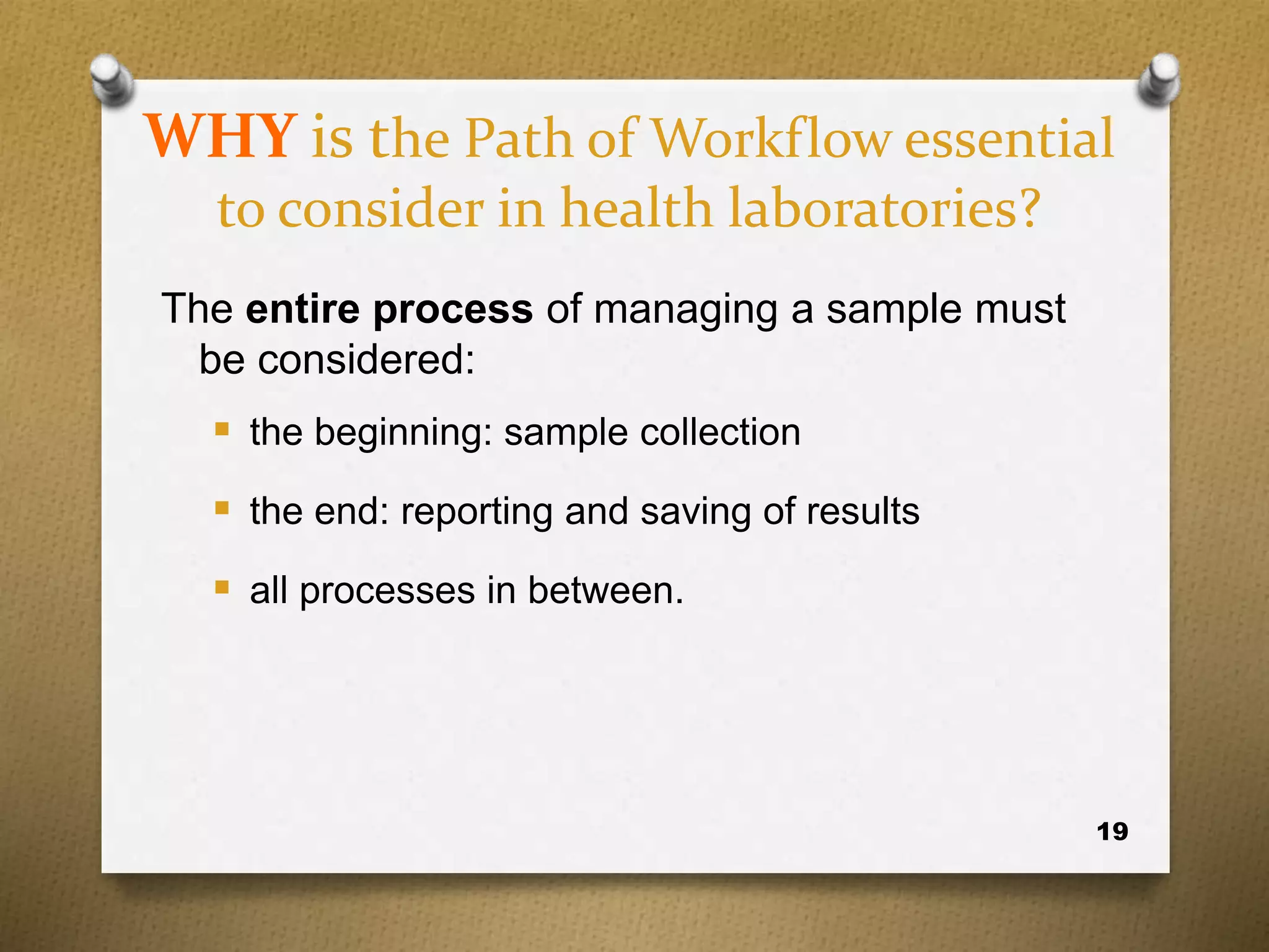 19
WHY is the Path of Workflow essential
to consider in health laboratories?
The entire process of managing a sample must
be considered:
 the beginning: sample collection
 the end: reporting and saving of results
 all processes in between.
 