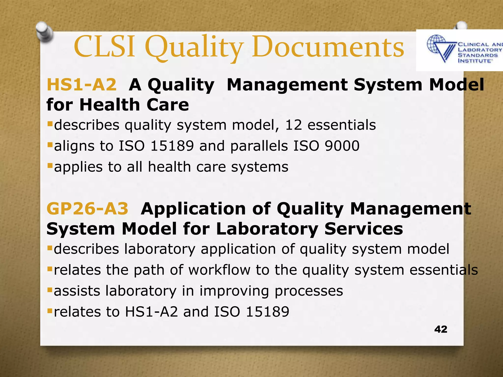 42
CLSI Quality Documents
HS1-A2 A Quality Management System Model
for Health Care
describes quality system model, 12 essentials
aligns to ISO 15189 and parallels ISO 9000
applies to all health care systems
GP26-A3 Application of Quality Management
System Model for Laboratory Services
describes laboratory application of quality system model
relates the path of workflow to the quality system essentials
assists laboratory in improving processes
relates to HS1-A2 and ISO 15189
 