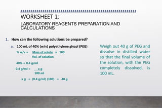WORKSHEET 1:
LABORATORY REAGENTS PREPARATION AND
CALCULATIONS
1. How can the following solutions be prepared?
a. 100 mL of 40% (w/v) polyethylene glycol (PEG)
% w/v = Mass of solute x 100
Vol. of solution
40% = 0.4 g/ml
0.4 g/ml = x g
100 ml
x g = (0.4 g/ml) (100) = 40 g
Weigh out 40 g of PEG and
dissolve in distilled water
so that the final volume of
the solution, with the PEG
completely dissolved, is
100 mL.
 