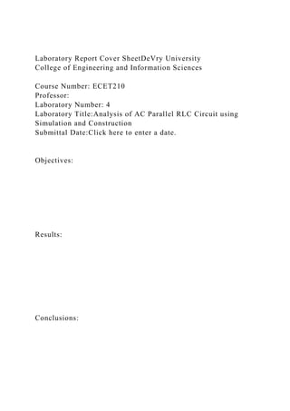 Laboratory Report Cover SheetDeVry University
College of Engineering and Information Sciences
Course Number: ECET210
Professor:
Laboratory Number: 4
Laboratory Title:Analysis of AC Parallel RLC Circuit using
Simulation and Construction
Submittal Date:Click here to enter a date.
Objectives:
Results:
Conclusions:
 