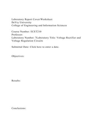 Laboratory Report Cover/Worksheet
DeVry University
College of Engineering and Information Sciences
Course Number: ECET210
Professor:
Laboratory Number: 7Laboratory Title: Voltage Rectifier and
Voltage Regulation Circuits
Submittal Date: Click here to enter a date.
Objectives:
Results:
Conclusions:
 