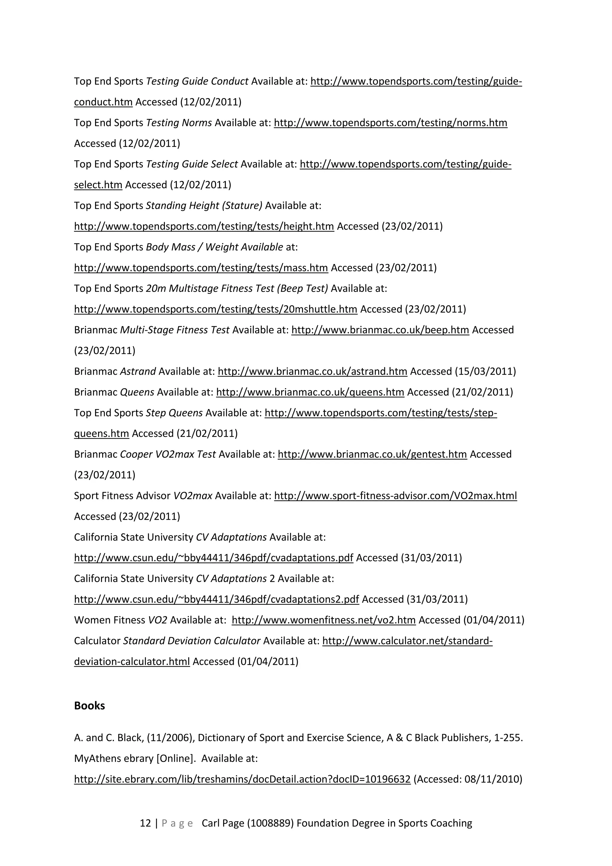 Top End Sports Testing Guide Conduct Available at: http://www.topendsports.com/testing/guide-conduct. 
htm Accessed (12/02/2011) 
Top End Sports Testing Norms Available at: http://www.topendsports.com/testing/norms.htm 
Accessed (12/02/2011) 
Top End Sports Testing Guide Select Available at: http://www.topendsports.com/testing/guide-select. 
htm Accessed (12/02/2011) 
Top End Sports Standing Height (Stature) Available at: 
http://www.topendsports.com/testing/tests/height.htm Accessed (23/02/2011) 
Top End Sports Body Mass / Weight Available at: 
http://www.topendsports.com/testing/tests/mass.htm Accessed (23/02/2011) 
Top End Sports 20m Multistage Fitness Test (Beep Test) Available at: 
http://www.topendsports.com/testing/tests/20mshuttle.htm Accessed (23/02/2011) 
Brianmac Multi-Stage Fitness Test Available at: http://www.brianmac.co.uk/beep.htm Accessed 
(23/02/2011) 
Brianmac Astrand Available at: http://www.brianmac.co.uk/astrand.htm Accessed (15/03/2011) 
Brianmac Queens Available at: http://www.brianmac.co.uk/queens.htm Accessed (21/02/2011) 
Top End Sports Step Queens Available at: http://www.topendsports.com/testing/tests/step-queens. 
htm Accessed (21/02/2011) 
Brianmac Cooper VO2max Test Available at: http://www.brianmac.co.uk/gentest.htm Accessed 
(23/02/2011) 
Sport Fitness Advisor VO2max Available at: http://www.sport-fitness-advisor.com/VO2max.html 
Accessed (23/02/2011) 
California State University CV Adaptations Available at: 
http://www.csun.edu/~bby44411/346pdf/cvadaptations.pdf Accessed (31/03/2011) 
California State University CV Adaptations 2 Available at: 
http://www.csun.edu/~bby44411/346pdf/cvadaptations2.pdf Accessed (31/03/2011) 
Women Fitness VO2 Available at: http://www.womenfitness.net/vo2.htm Accessed (01/04/2011) 
Calculator Standard Deviation Calculator Available at: http://www.calculator.net/standard-deviation- 
calculator.html Accessed (01/04/2011) 
12 | P a g e Carl Page (1008889) Foundation Degree in Sports Coaching 
Books 
A. and C. Black, (11/2006), Dictionary of Sport and Exercise Science, A & C Black Publishers, 1-255. 
MyAthens ebrary [Online]. Available at: 
http://site.ebrary.com/lib/treshamins/docDetail.action?docID=10196632 (Accessed: 08/11/2010) 
 