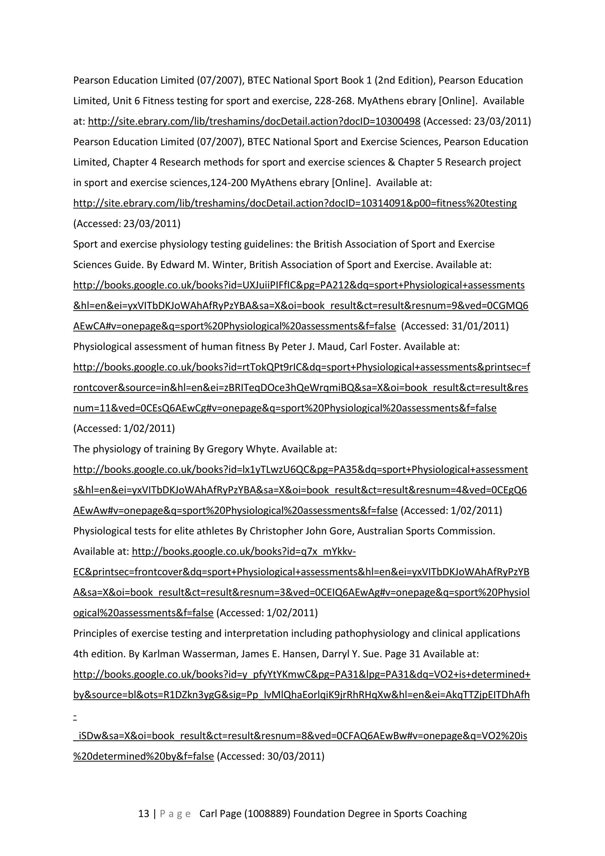 Pearson Education Limited (07/2007), BTEC National Sport Book 1 (2nd Edition), Pearson Education 
Limited, Unit 6 Fitness testing for sport and exercise, 228-268. MyAthens ebrary [Online]. Available 
at: http://site.ebrary.com/lib/treshamins/docDetail.action?docID=10300498 (Accessed: 23/03/2011) 
Pearson Education Limited (07/2007), BTEC National Sport and Exercise Sciences, Pearson Education 
Limited, Chapter 4 Research methods for sport and exercise sciences & Chapter 5 Research project 
in sport and exercise sciences,124-200 MyAthens ebrary [Online]. Available at: 
http://site.ebrary.com/lib/treshamins/docDetail.action?docID=10314091&p00=fitness%20testing 
(Accessed: 23/03/2011) 
Sport and exercise physiology testing guidelines: the British Association of Sport and Exercise 
Sciences Guide. By Edward M. Winter, British Association of Sport and Exercise. Available at: 
http://books.google.co.uk/books?id=UXJuiiPIFfIC&pg=PA212&dq=sport+Physiological+assessments 
&hl=en&ei=yxVITbDKJoWAhAfRyPzYBA&sa=X&oi=book_result&ct=result&resnum=9&ved=0CGMQ6 
AEwCA#v=onepage&q=sport%20Physiological%20assessments&f=false (Accessed: 31/01/2011) 
Physiological assessment of human fitness By Peter J. Maud, Carl Foster. Available at: 
http://books.google.co.uk/books?id=rtTokQPt9rIC&dq=sport+Physiological+assessments&printsec=f 
rontcover&source=in&hl=en&ei=zBRITeqDOce3hQeWrqmiBQ&sa=X&oi=book_result&ct=result&res 
num=11&ved=0CEsQ6AEwCg#v=onepage&q=sport%20Physiological%20assessments&f=false 
(Accessed: 1/02/2011) 
The physiology of training By Gregory Whyte. Available at: 
http://books.google.co.uk/books?id=lx1yTLwzU6QC&pg=PA35&dq=sport+Physiological+assessment 
s&hl=en&ei=yxVITbDKJoWAhAfRyPzYBA&sa=X&oi=book_result&ct=result&resnum=4&ved=0CEgQ6 
AEwAw#v=onepage&q=sport%20Physiological%20assessments&f=false (Accessed: 1/02/2011) 
Physiological tests for elite athletes By Christopher John Gore, Australian Sports Commission. 
Available at: http://books.google.co.uk/books?id=q7x_mYkkv- 
EC&printsec=frontcover&dq=sport+Physiological+assessments&hl=en&ei=yxVITbDKJoWAhAfRyPzYB 
A&sa=X&oi=book_result&ct=result&resnum=3&ved=0CEIQ6AEwAg#v=onepage&q=sport%20Physiol 
ogical%20assessments&f=false (Accessed: 1/02/2011) 
Principles of exercise testing and interpretation including pathophysiology and clinical applications 
4th edition. By Karlman Wasserman, James E. Hansen, Darryl Y. Sue. Page 31 Available at: 
http://books.google.co.uk/books?id=y_pfyYtYKmwC&pg=PA31&lpg=PA31&dq=VO2+is+determined+ 
by&source=bl&ots=R1DZkn3ygG&sig=Pp_lvMlQhaEorlqiK9jrRhRHqXw&hl=en&ei=AkqTTZjpEITDhAfh 
- 
_iSDw&sa=X&oi=book_result&ct=result&resnum=8&ved=0CFAQ6AEwBw#v=onepage&q=VO2%20is 
%20determined%20by&f=false (Accessed: 30/03/2011) 
13 | P a g e Carl Page (1008889) Foundation Degree in Sports Coaching 
 