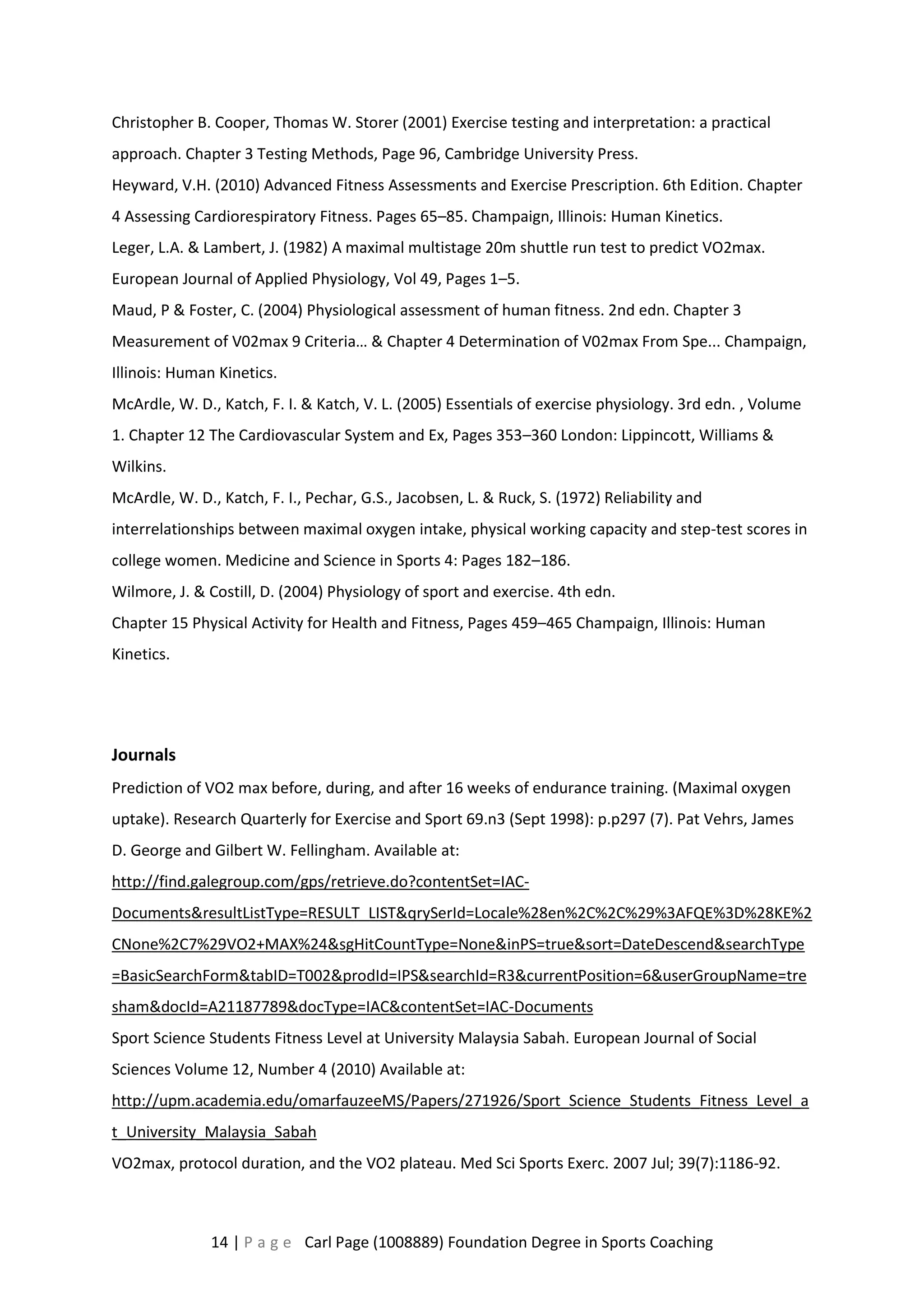 Christopher B. Cooper, Thomas W. Storer (2001) Exercise testing and interpretation: a practical 
approach. Chapter 3 Testing Methods, Page 96, Cambridge University Press. 
Heyward, V.H. (2010) Advanced Fitness Assessments and Exercise Prescription. 6th Edition. Chapter 
4 Assessing Cardiorespiratory Fitness. Pages 65–85. Champaign, Illinois: Human Kinetics. 
Leger, L.A. & Lambert, J. (1982) A maximal multistage 20m shuttle run test to predict VO2max. 
European Journal of Applied Physiology, Vol 49, Pages 1–5. 
Maud, P & Foster, C. (2004) Physiological assessment of human fitness. 2nd edn. Chapter 3 
Measurement of V02max 9 Criteria… & Chapter 4 Determination of V02max From Spe... Champaign, 
Illinois: Human Kinetics. 
McArdle, W. D., Katch, F. I. & Katch, V. L. (2005) Essentials of exercise physiology. 3rd edn. , Volume 
1. Chapter 12 The Cardiovascular System and Ex, Pages 353–360 London: Lippincott, Williams & 
Wilkins. 
McArdle, W. D., Katch, F. I., Pechar, G.S., Jacobsen, L. & Ruck, S. (1972) Reliability and 
interrelationships between maximal oxygen intake, physical working capacity and step-test scores in 
college women. Medicine and Science in Sports 4: Pages 182–186. 
Wilmore, J. & Costill, D. (2004) Physiology of sport and exercise. 4th edn. 
Chapter 15 Physical Activity for Health and Fitness, Pages 459–465 Champaign, Illinois: Human 
Kinetics. 
Journals 
Prediction of VO2 max before, during, and after 16 weeks of endurance training. (Maximal oxygen 
uptake). Research Quarterly for Exercise and Sport 69.n3 (Sept 1998): p.p297 (7). Pat Vehrs, James 
D. George and Gilbert W. Fellingham. Available at: 
http://find.galegroup.com/gps/retrieve.do?contentSet=IAC-Documents& 
resultListType=RESULT_LIST&qrySerId=Locale%28en%2C%2C%29%3AFQE%3D%28KE%2 
CNone%2C7%29VO2+MAX%24&sgHitCountType=None&inPS=true&sort=DateDescend&searchType 
=BasicSearchForm&tabID=T002&prodId=IPS&searchId=R3&currentPosition=6&userGroupName=tre 
sham&docId=A21187789&docType=IAC&contentSet=IAC-Documents 
Sport Science Students Fitness Level at University Malaysia Sabah. European Journal of Social 
Sciences Volume 12, Number 4 (2010) Available at: 
http://upm.academia.edu/omarfauzeeMS/Papers/271926/Sport_Science_Students_Fitness_Level_a 
t_University_Malaysia_Sabah 
VO2max, protocol duration, and the VO2 plateau. Med Sci Sports Exerc. 2007 Jul; 39(7):1186-92. 
14 | P a g e Carl Page (1008889) Foundation Degree in Sports Coaching 
 