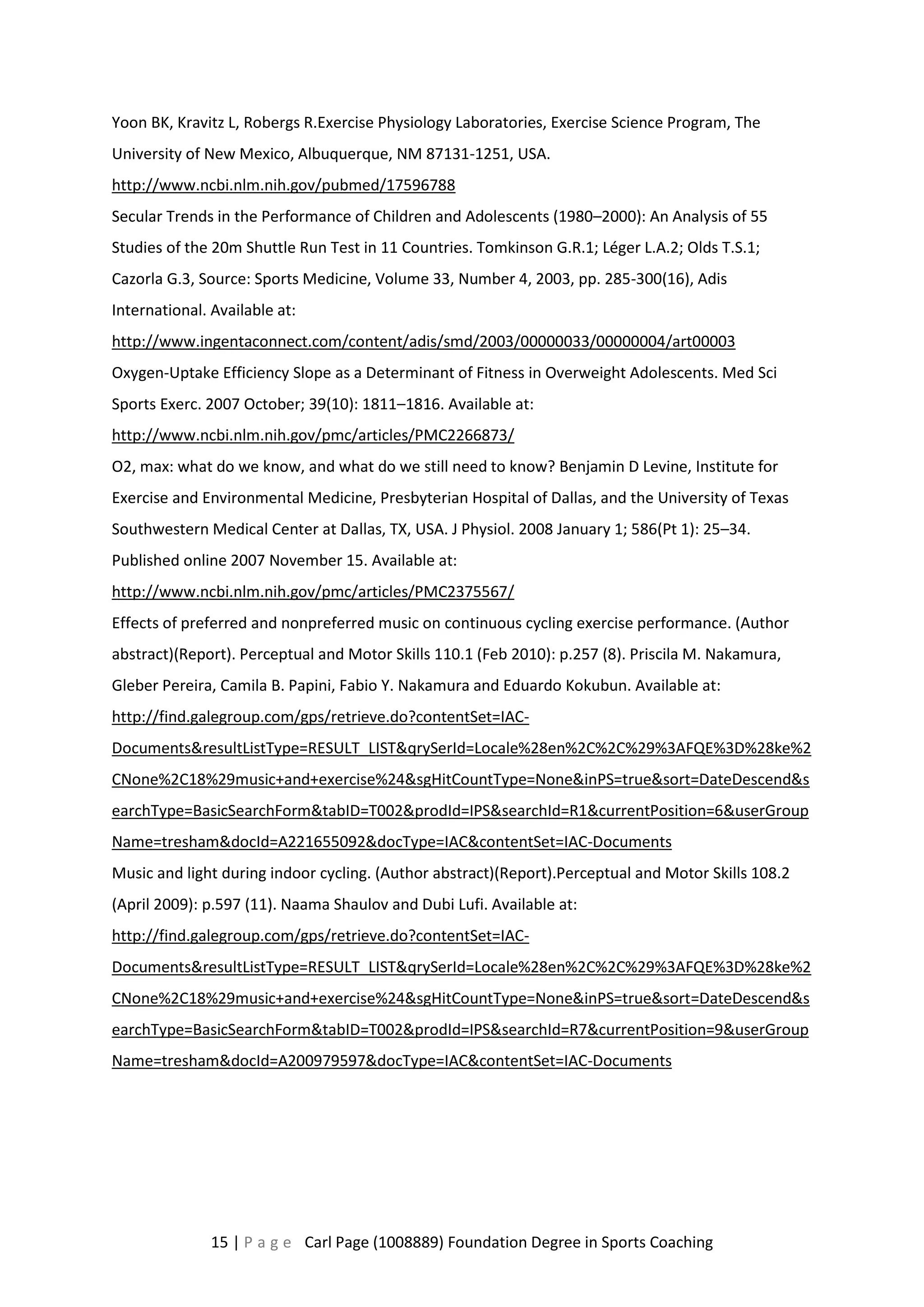 Yoon BK, Kravitz L, Robergs R.Exercise Physiology Laboratories, Exercise Science Program, The 
University of New Mexico, Albuquerque, NM 87131-1251, USA. 
http://www.ncbi.nlm.nih.gov/pubmed/17596788 
Secular Trends in the Performance of Children and Adolescents (1980–2000): An Analysis of 55 
Studies of the 20m Shuttle Run Test in 11 Countries. Tomkinson G.R.1; Léger L.A.2; Olds T.S.1; 
Cazorla G.3, Source: Sports Medicine, Volume 33, Number 4, 2003, pp. 285-300(16), Adis 
International. Available at: 
http://www.ingentaconnect.com/content/adis/smd/2003/00000033/00000004/art00003 
Oxygen-Uptake Efficiency Slope as a Determinant of Fitness in Overweight Adolescents. Med Sci 
Sports Exerc. 2007 October; 39(10): 1811–1816. Available at: 
http://www.ncbi.nlm.nih.gov/pmc/articles/PMC2266873/ 
O2, max: what do we know, and what do we still need to know? Benjamin D Levine, Institute for 
Exercise and Environmental Medicine, Presbyterian Hospital of Dallas, and the University of Texas 
Southwestern Medical Center at Dallas, TX, USA. J Physiol. 2008 January 1; 586(Pt 1): 25–34. 
Published online 2007 November 15. Available at: 
http://www.ncbi.nlm.nih.gov/pmc/articles/PMC2375567/ 
Effects of preferred and nonpreferred music on continuous cycling exercise performance. (Author 
abstract)(Report). Perceptual and Motor Skills 110.1 (Feb 2010): p.257 (8). Priscila M. Nakamura, 
Gleber Pereira, Camila B. Papini, Fabio Y. Nakamura and Eduardo Kokubun. Available at: 
http://find.galegroup.com/gps/retrieve.do?contentSet=IAC-Documents& 
resultListType=RESULT_LIST&qrySerId=Locale%28en%2C%2C%29%3AFQE%3D%28ke%2 
CNone%2C18%29music+and+exercise%24&sgHitCountType=None&inPS=true&sort=DateDescend&s 
earchType=BasicSearchForm&tabID=T002&prodId=IPS&searchId=R1&currentPosition=6&userGroup 
Name=tresham&docId=A221655092&docType=IAC&contentSet=IAC-Documents 
Music and light during indoor cycling. (Author abstract)(Report).Perceptual and Motor Skills 108.2 
(April 2009): p.597 (11). Naama Shaulov and Dubi Lufi. Available at: 
http://find.galegroup.com/gps/retrieve.do?contentSet=IAC-Documents& 
resultListType=RESULT_LIST&qrySerId=Locale%28en%2C%2C%29%3AFQE%3D%28ke%2 
CNone%2C18%29music+and+exercise%24&sgHitCountType=None&inPS=true&sort=DateDescend&s 
earchType=BasicSearchForm&tabID=T002&prodId=IPS&searchId=R7&currentPosition=9&userGroup 
Name=tresham&docId=A200979597&docType=IAC&contentSet=IAC-Documents 
15 | P a g e Carl Page (1008889) Foundation Degree in Sports Coaching 
 